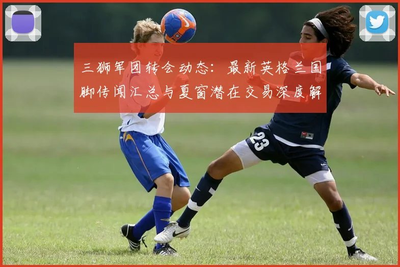 三狮军团转会动态：最新英格兰国脚传闻汇总与夏窗潜在交易深度解读