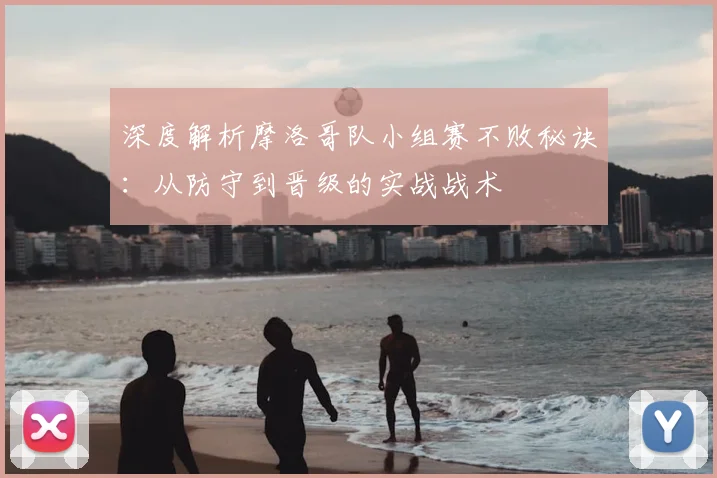 深度解析摩洛哥队小组赛不败秘诀：从防守到晋级的实战战术