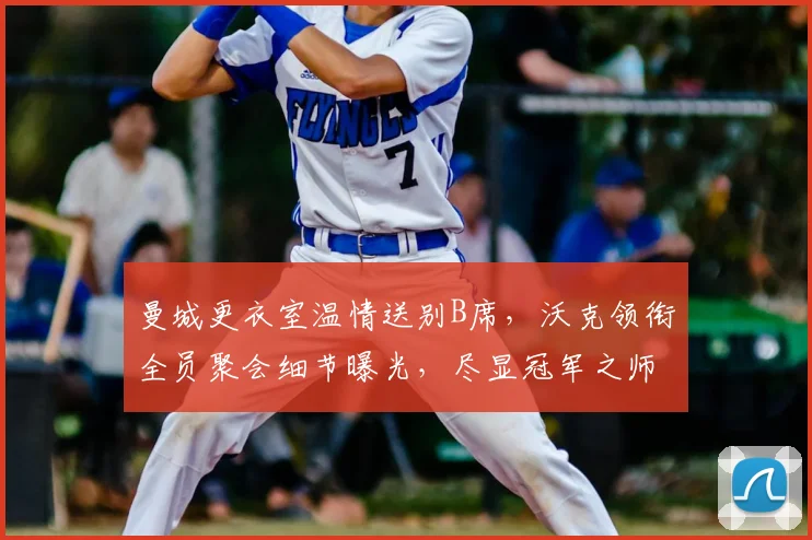 曼城更衣室温情送别B席，沃克领衔全员聚会细节曝光，尽显冠军之师凝聚力