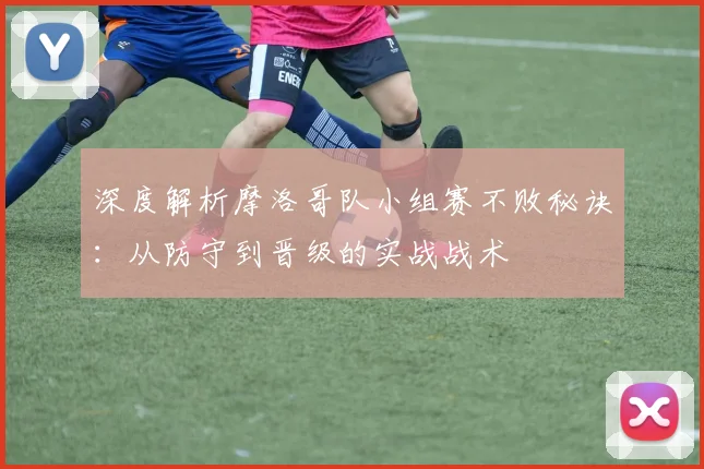 深度解析摩洛哥队小组赛不败秘诀：从防守到晋级的实战战术