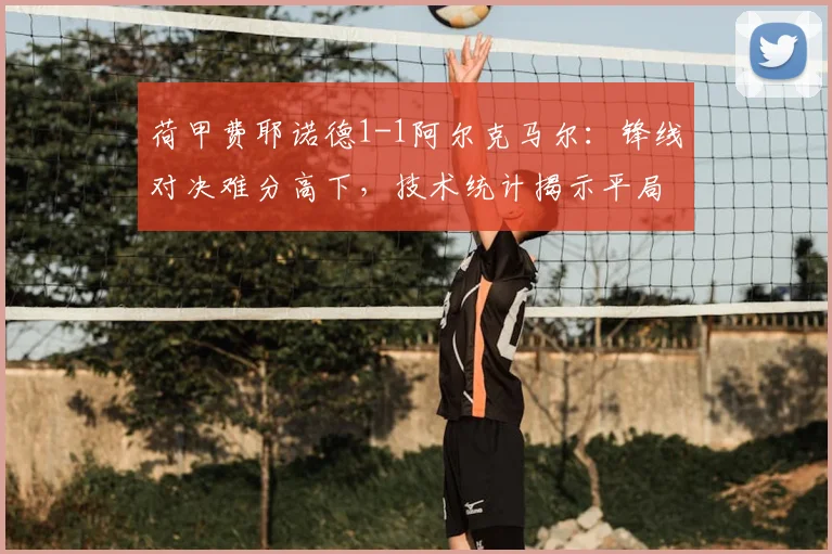 荷甲费耶诺德1-1阿尔克马尔:锋线对决难分高下,技术统计揭示平局关键