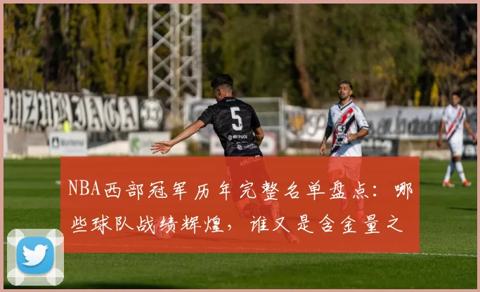NBA西部冠军历年完整名单盘点：哪些球队战绩辉煌，谁又是含金量之王？